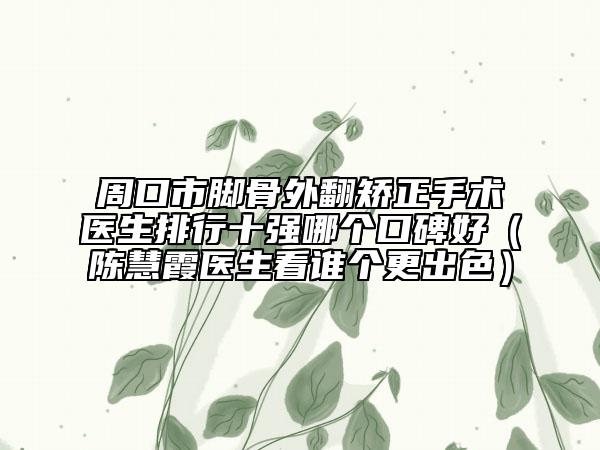 周口市腳骨外翻矯正手術醫(yī)生排行十強哪個口碑好（陳慧霞醫(yī)生看誰個更出色）