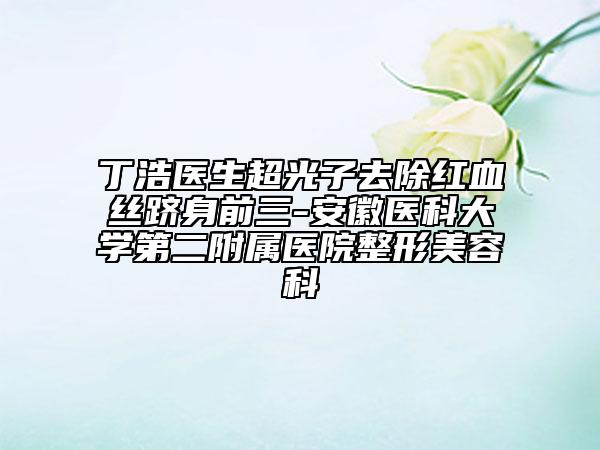丁浩醫(yī)生超光子去除紅血絲躋身前三-安徽醫(yī)科大學(xué)第二附屬醫(yī)院整形美容科