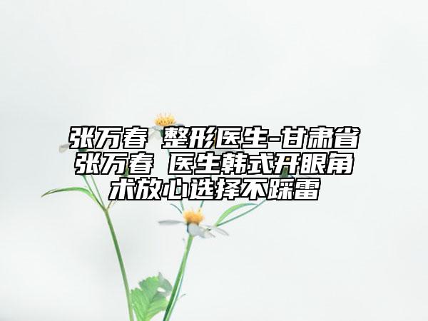 張萬春?整形醫(yī)生-甘肅省張萬春?醫(yī)生韓式開眼角術(shù)放心選擇不踩雷