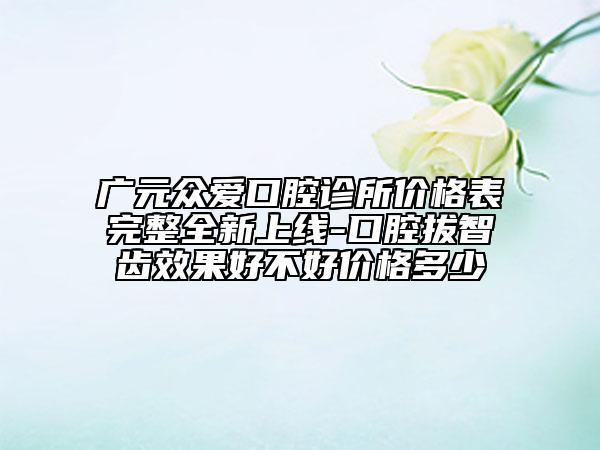 廣元眾愛口腔診所價(jià)格表完整全新上線-口腔拔智齒效果好不好價(jià)格多少