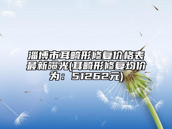 淄博市耳畸形修復(fù)價格表最新曝光(耳畸形修復(fù)均價為：51262元)