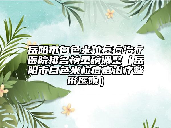 岳陽市白色米粒痘痘治療醫(yī)院排名榜重磅調(diào)整（岳陽市白色米粒痘痘治療整形醫(yī)院）