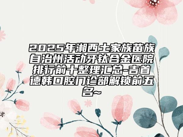 2025年湘西土家族苗族自治州活動牙鈦合金醫(yī)院排行前十整理匯總-吉首德韓口腔門診部解鎖前五名~