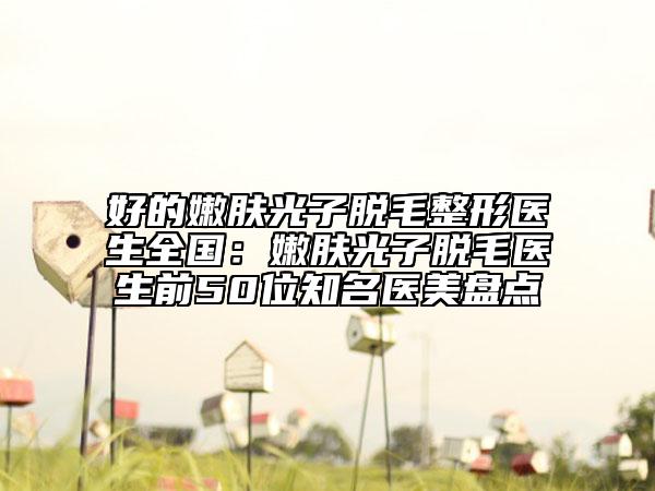 好的嫩膚光子脫毛整形醫(yī)生全國(guó)：嫩膚光子脫毛醫(yī)生前50位知名醫(yī)美盤點(diǎn)