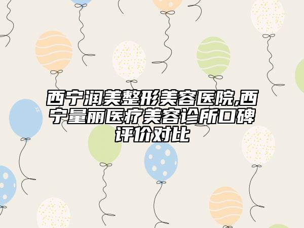 西寧潤美整形美容醫(yī)院,西寧量麗醫(yī)療美容診所口碑評價(jià)對比