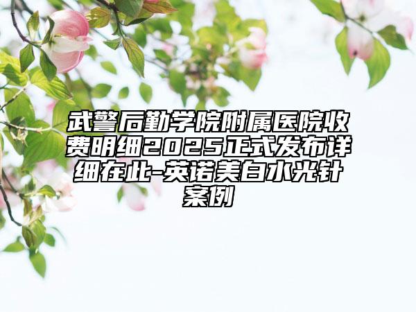 武警后勤學院附屬醫(yī)院收費明細2025正式發(fā)布詳細在此-英諾美白水光針案例