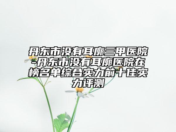 丹東市沒有耳廓三甲醫(yī)院-丹東市沒有耳廓醫(yī)院在榜名單綜合實(shí)力前十佳實(shí)力評測