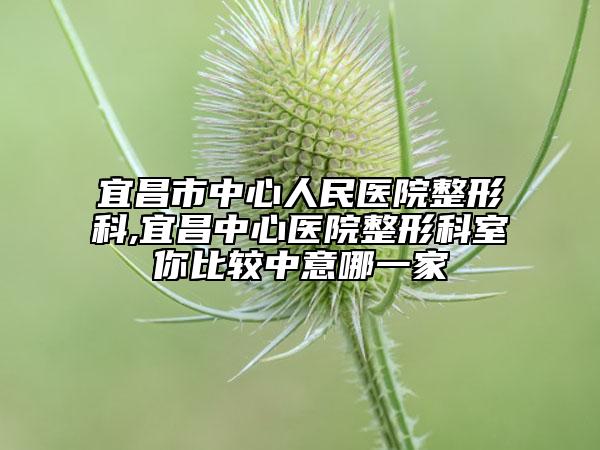 宜昌市中心人民醫(yī)院整形科,宜昌中心醫(yī)院整形科室你比較中意哪一家