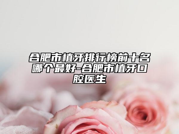 合肥市植牙排行榜前十名哪個(gè)最好-合肥市植牙口腔醫(yī)生