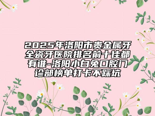 2025年洛陽市貴金屬牙全瓷牙醫(yī)院排名前十佳都有誰-洛陽小白兔口腔門診部榜單打卡不踩坑