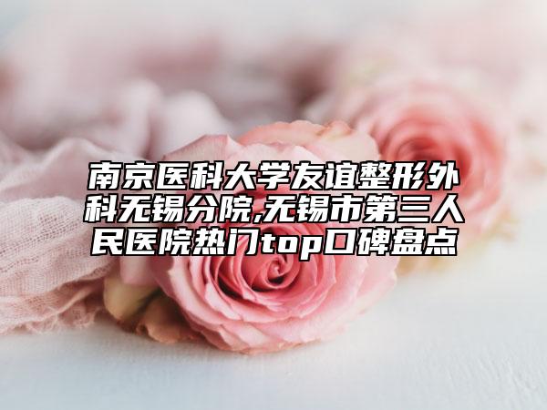 南京醫(yī)科大學(xué)友誼整形外科無(wú)錫分院,無(wú)錫市第三人民醫(yī)院熱門top口碑盤點(diǎn)