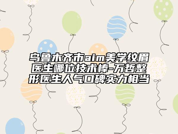 烏魯木齊市aim美學(xué)紋眉醫(yī)生哪位技術(shù)棒-萬哲整形醫(yī)生人氣口碑實(shí)力相當(dāng)