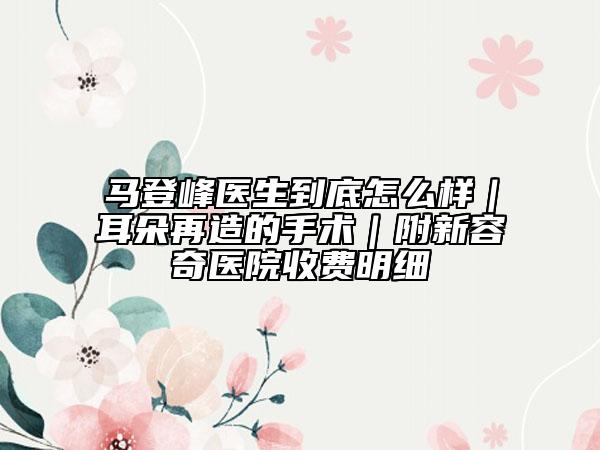 馬登峰醫(yī)生到底怎么樣｜耳朵再造的手術(shù)｜附新容奇醫(yī)院收費(fèi)明細(xì)