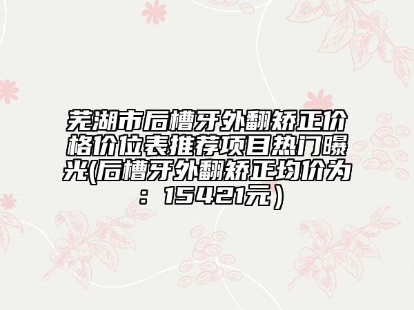 蕪湖市后槽牙外翻矯正價格價位表推薦項(xiàng)目熱門曝光(后槽牙外翻矯正均價為：15421元）