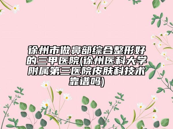 徐州市做鼻部綜合整形好的三甲醫(yī)院(徐州醫(yī)科大學附屬第三醫(yī)院皮膚科技術靠譜嗎)