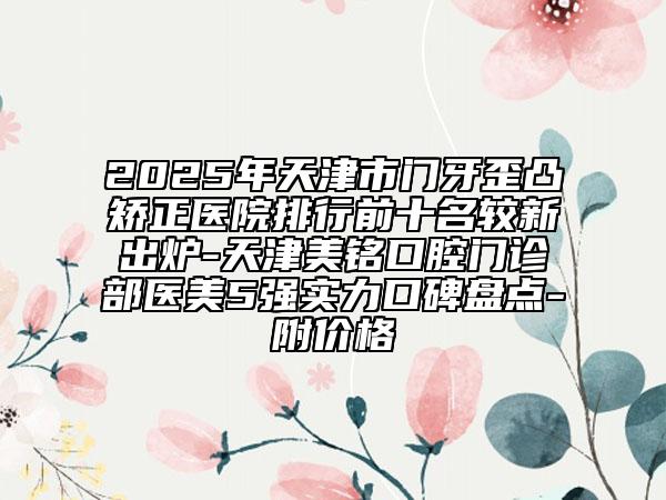 2025年天津市門牙歪凸矯正醫(yī)院排行前十名較新出爐-天津美銘口腔門診部醫(yī)美5強實力口碑盤點-附價格