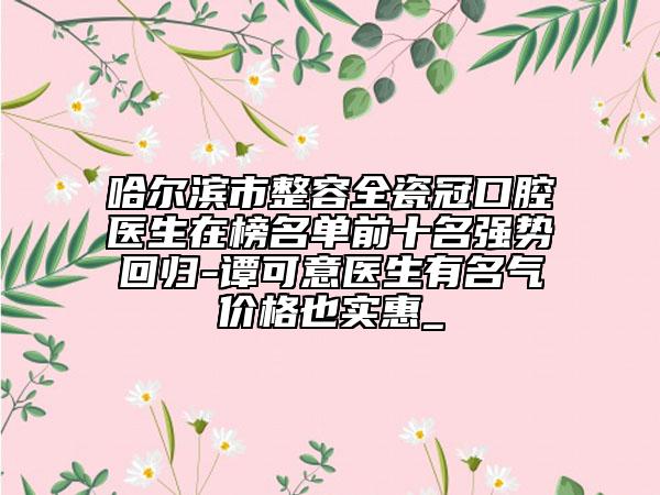 哈爾濱市整容全瓷冠口腔醫(yī)生在榜名單前十名強勢回歸-譚可意醫(yī)生有名氣價格也實惠_