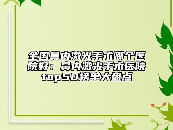 全國鼻內(nèi)激光手術(shù)哪個醫(yī)院好：鼻內(nèi)激光手術(shù)醫(yī)院top50榜單大盤點