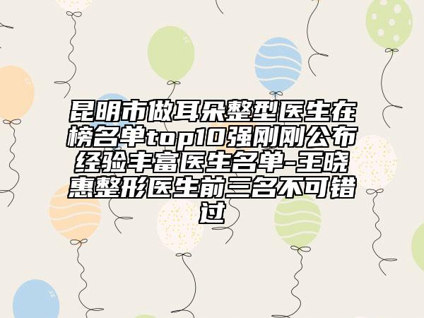 昆明市做耳朵整型醫(yī)生在榜名單top10強剛剛公布經(jīng)驗豐富醫(yī)生名單-王曉惠整形醫(yī)生前三名不可錯過