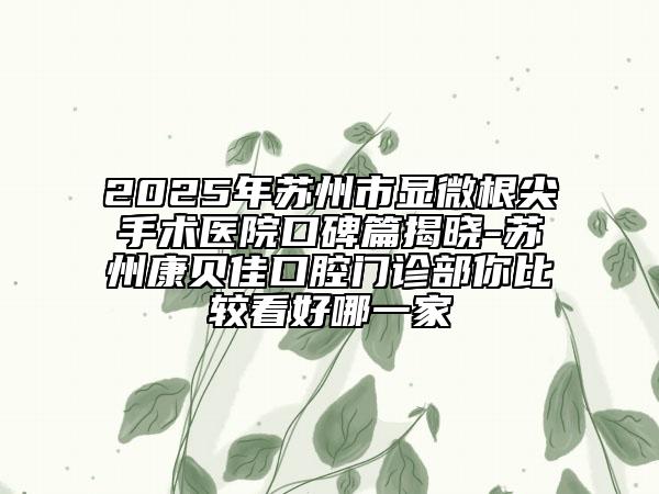 2025年蘇州市顯微根尖手術(shù)醫(yī)院口碑篇揭曉-蘇州康貝佳口腔門(mén)診部你比較看好哪一家