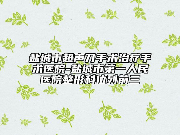 鹽城市超聲刀手術(shù)治療手術(shù)醫(yī)院-鹽城市第一人民醫(yī)院整形科位列前三