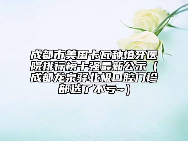 成都市美國卡瓦種植牙醫(yī)院排行榜十強最新公示（成都龍泉驛北極口腔門診部選了不虧~）