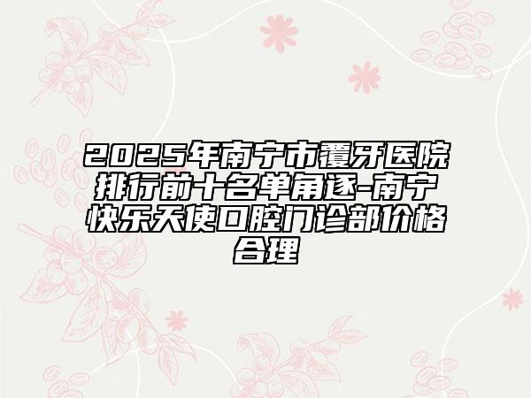 2025年南寧市覆牙醫(yī)院排行前十名單角逐-南寧快樂天使口腔門診部價格合理