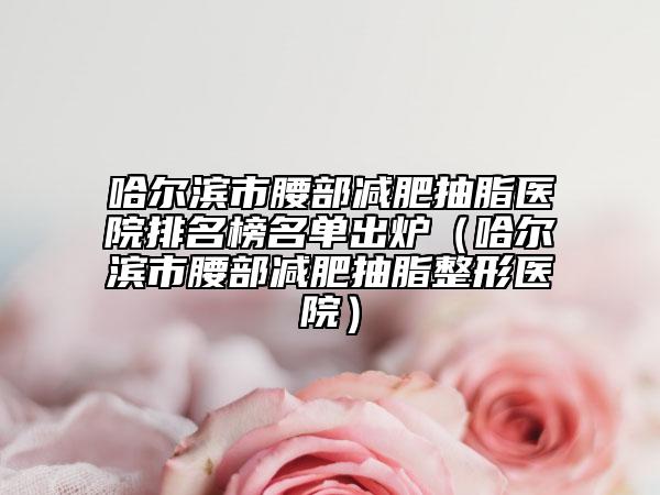哈爾濱市腰部減肥抽脂醫(yī)院排名榜名單出爐（哈爾濱市腰部減肥抽脂整形醫(yī)院）
