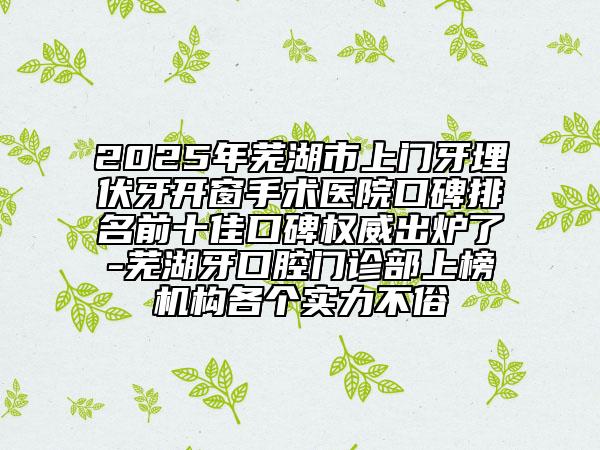 2025年蕪湖市上門牙埋伏牙開窗手術(shù)醫(yī)院口碑排名前十佳口碑權(quán)威出爐了-蕪湖牙口腔門診部上榜機(jī)構(gòu)各個(gè)實(shí)力不俗