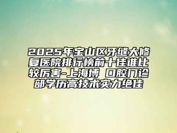 2025年寶山區(qū)牙縫大修復醫(yī)院排行榜前十佳誰比較厲害-上海博赟口腔門診部學歷高技術實力絕佳
