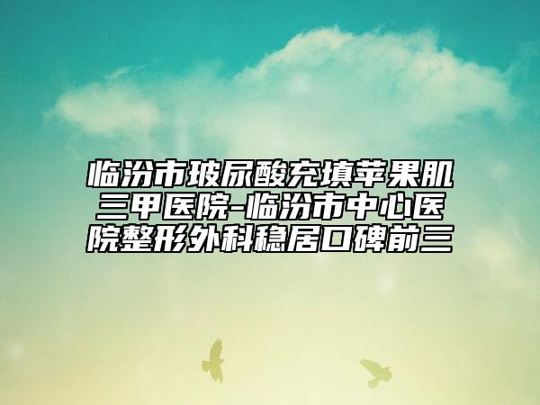 臨汾市玻尿酸充填蘋(píng)果肌三甲醫(yī)院-臨汾市中心醫(yī)院整形外科穩(wěn)居口碑前三