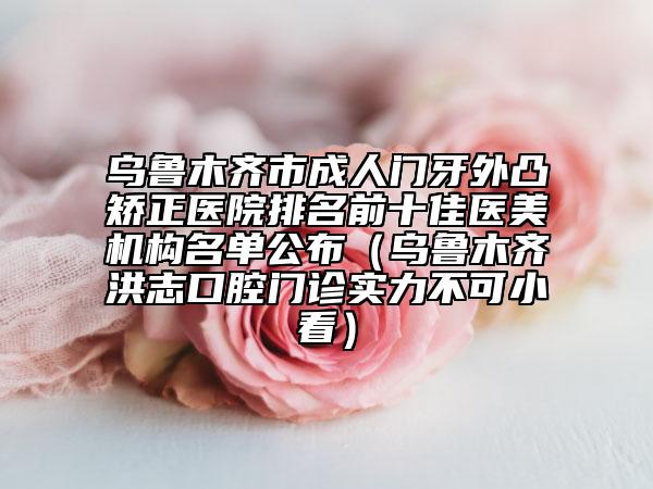 烏魯木齊市成人門牙外凸矯正醫(yī)院排名前十佳醫(yī)美機(jī)構(gòu)名單公布（烏魯木齊洪志口腔門診實(shí)力不可小看）