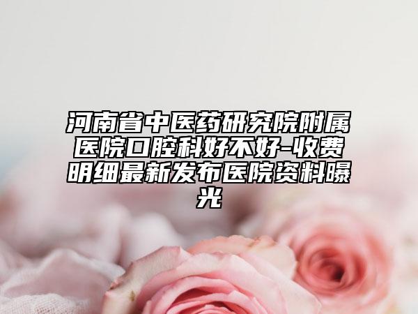 河南省中醫(yī)藥研究院附屬醫(yī)院口腔科好不好-收費(fèi)明細(xì)最新發(fā)布醫(yī)院資料曝光