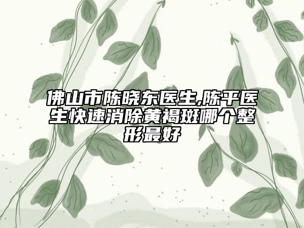 佛山市陳曉東醫(yī)生,陳平醫(yī)生快速消除黃褐斑哪個(gè)整形最好