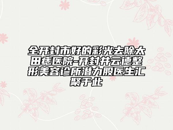 全開封市好的彩光去除太田痣醫(yī)院-開封井云德整形美容診所潛力股醫(yī)生匯聚于此