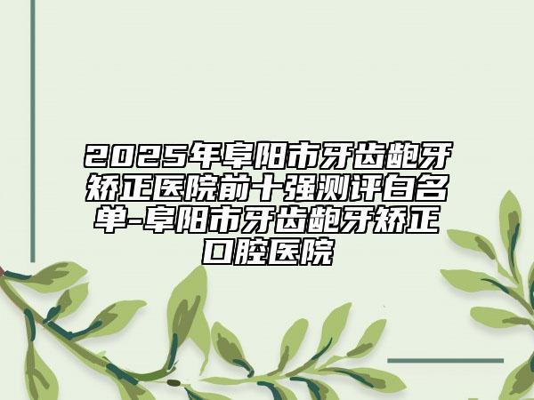 2025年阜陽(yáng)市牙齒齙牙矯正醫(yī)院前十強(qiáng)測(cè)評(píng)白名單-阜陽(yáng)市牙齒齙牙矯正口腔醫(yī)院