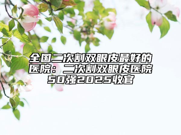 全國二次割雙眼皮最好的醫(yī)院：二次割雙眼皮醫(yī)院50強2025收官
