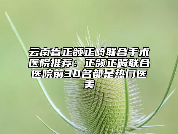 云南省正頜正畸聯(lián)合手術(shù)醫(yī)院推薦：正頜正畸聯(lián)合醫(yī)院前30名都是熱門(mén)醫(yī)美