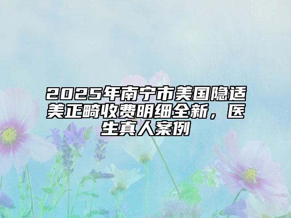 2025年南寧市美國隱適美正畸收費明細(xì)全新，醫(yī)生真人案例