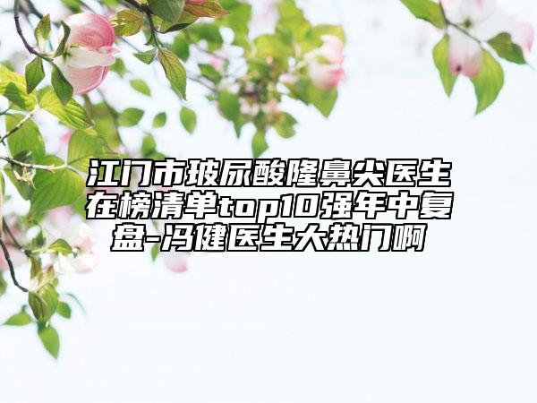 江門市玻尿酸隆鼻尖醫(yī)生在榜清單top10強(qiáng)年中復(fù)盤-馮健醫(yī)生大熱門啊