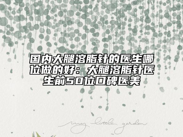 國內大腿溶脂針的醫(yī)生哪位做的好：大腿溶脂針醫(yī)生前50位口碑醫(yī)美