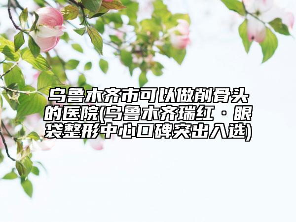 烏魯木齊市可以做削骨頭的醫(yī)院(烏魯木齊瑞紅·眼袋整形中心口碑突出入選)