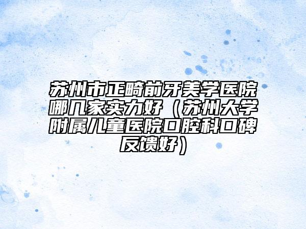 蘇州市正畸前牙美學(xué)醫(yī)院哪幾家實力好（蘇州大學(xué)附屬兒童醫(yī)院口腔科口碑反饋好）