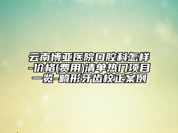 云南博亞醫(yī)院口腔科怎樣-價格(費用)清單熱門項目一覽-畸形牙齒校正案例