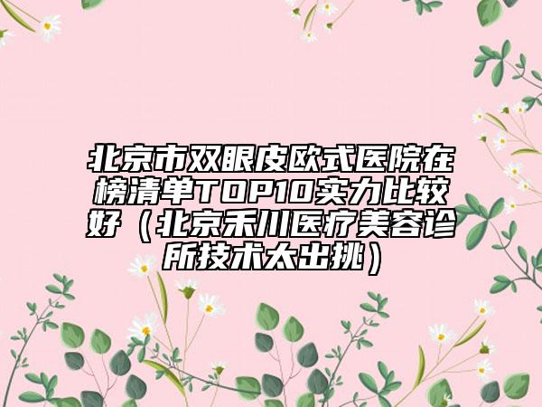 北京市雙眼皮歐式醫(yī)院在榜清單TOP10實(shí)力比較好（北京禾川醫(yī)療美容診所技術(shù)太出挑）
