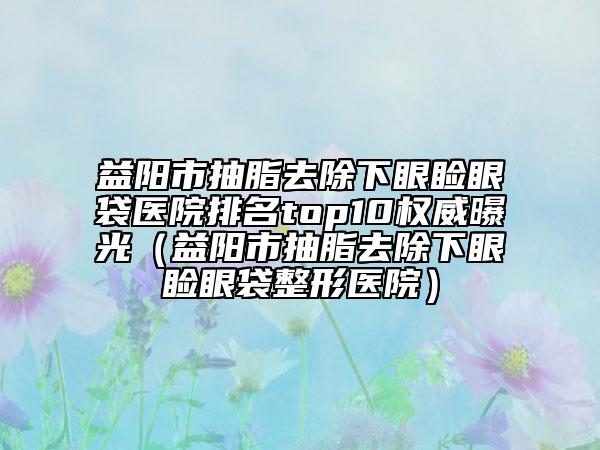 益陽(yáng)市抽脂去除下眼瞼眼袋醫(yī)院排名top10權(quán)威曝光（益陽(yáng)市抽脂去除下眼瞼眼袋整形醫(yī)院）