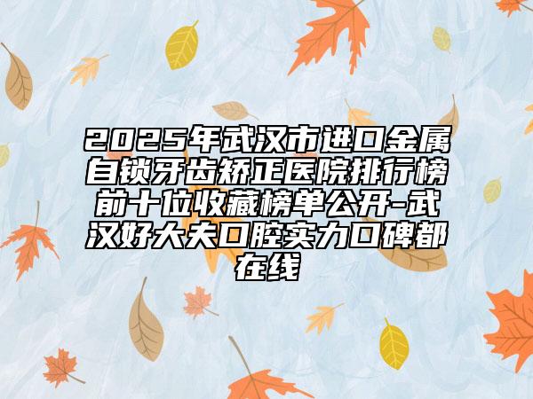 2025年武漢市進(jìn)口金屬自鎖牙齒矯正醫(yī)院排行榜前十位收藏榜單公開-武漢好大夫口腔實(shí)力口碑都在線