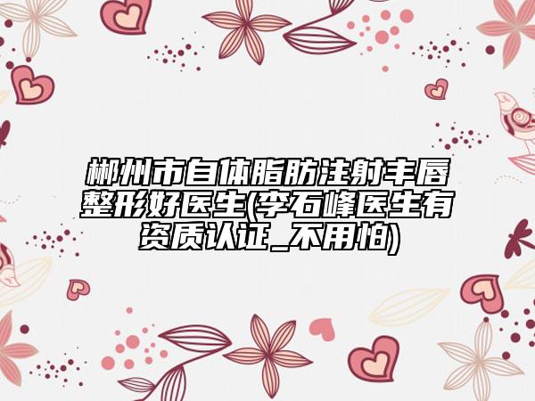 郴州市自體脂肪注射豐唇整形好醫(yī)生(李石峰醫(yī)生有資質(zhì)認(rèn)證_不用怕)