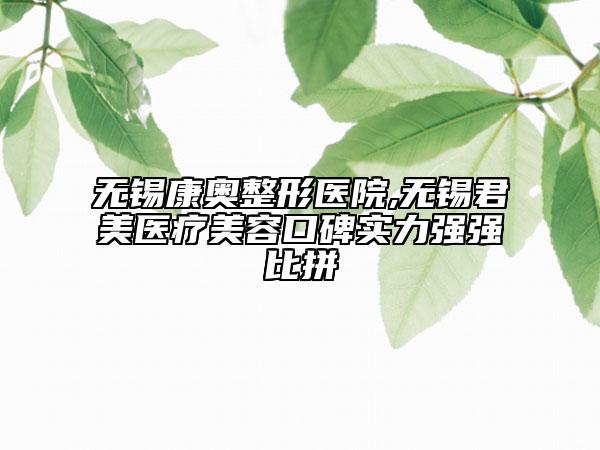 無錫康奧整形醫(yī)院,無錫君美醫(yī)療美容口碑實(shí)力強(qiáng)強(qiáng)比拼