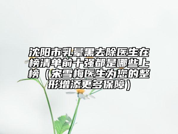 沈陽市乳暈黑去除醫(yī)生在榜清單前十強都是哪些上榜（宋雪梅醫(yī)生為您的整形增添更多保障）